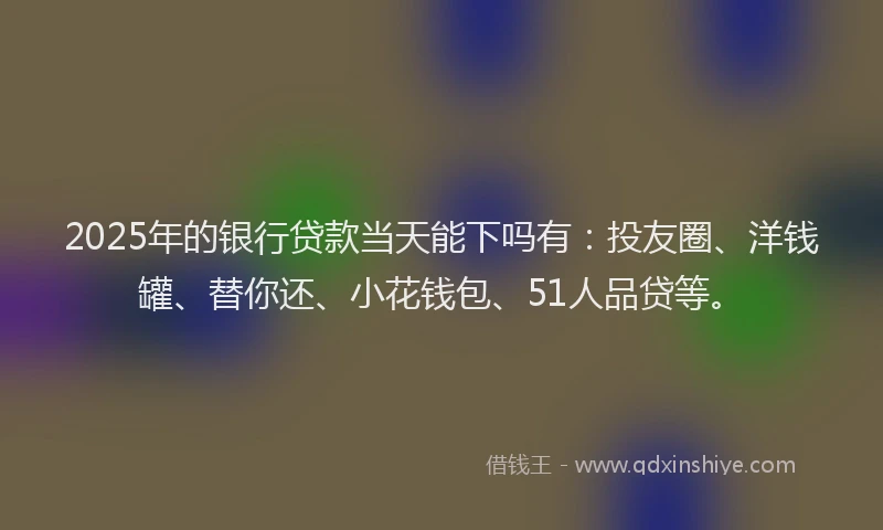 2025年的银行贷款当天能下吗有：投友圈、洋钱罐、替你还、小花钱包、51人品贷等。