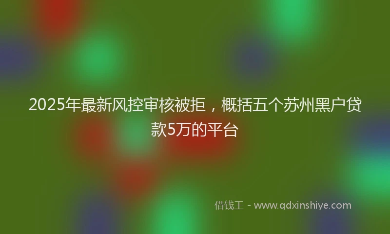 2025年最新风控审核被拒，概括五个苏州黑户贷款5万的平台