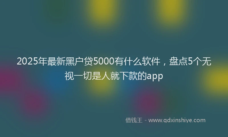 2025年最新黑户贷5000有什么软件，盘点5个无视一切是人就下款的app