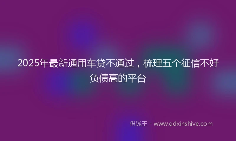 2025年最新通用车贷不通过，梳理五个征信不好负债高的平台