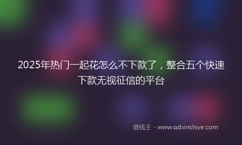 2025年热门一起花怎么不下款了，整合五个快速下款无视征信的平台