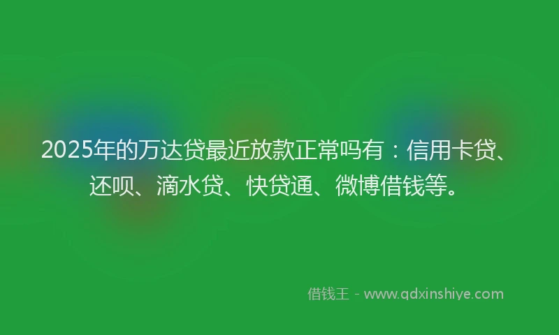 2025年的万达贷最近放款正常吗有：信用卡贷、还呗、滴水贷、快贷通、微博借钱等。