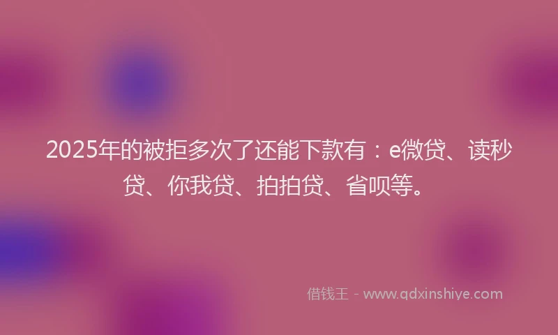 2025年的被拒多次了还能下款有：e微贷、读秒贷、你我贷、拍拍贷、省呗等。