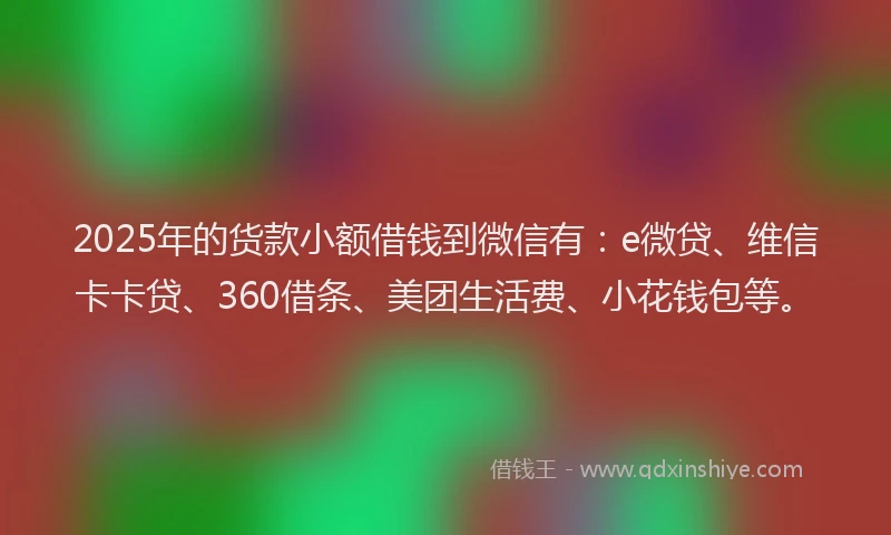 2025年的货款小额借钱到微信有：e微贷、维信卡卡贷、360借条、美团生活费、小花钱包等。