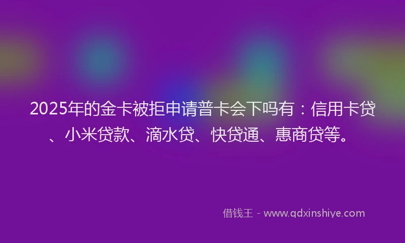 2025年的金卡被拒申请普卡会下吗有：信用卡贷、小米贷款、滴水贷、快贷通、惠商贷等。