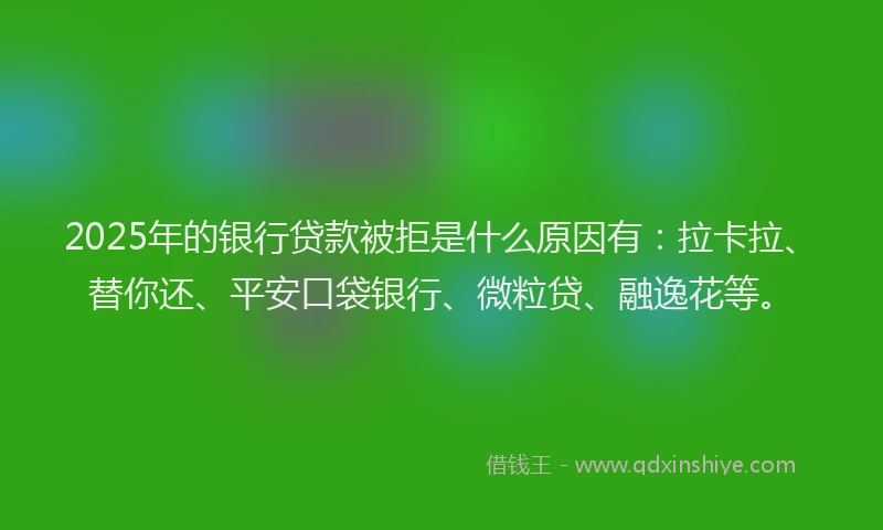 2025年的银行贷款被拒是什么原因有：拉卡拉、替你还、平安口袋银行、微粒贷、融逸花等。