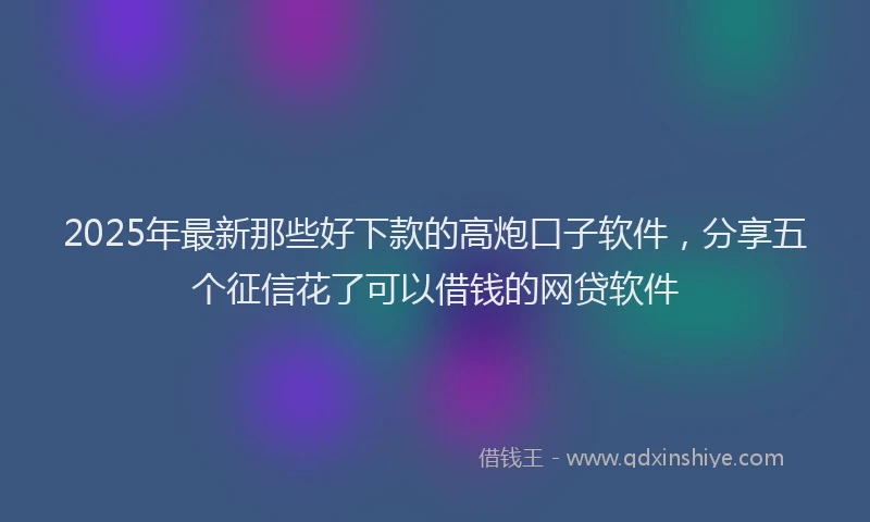 2025年最新那些好下款的高炮口子软件，分享五个征信花了可以借钱的网贷软件