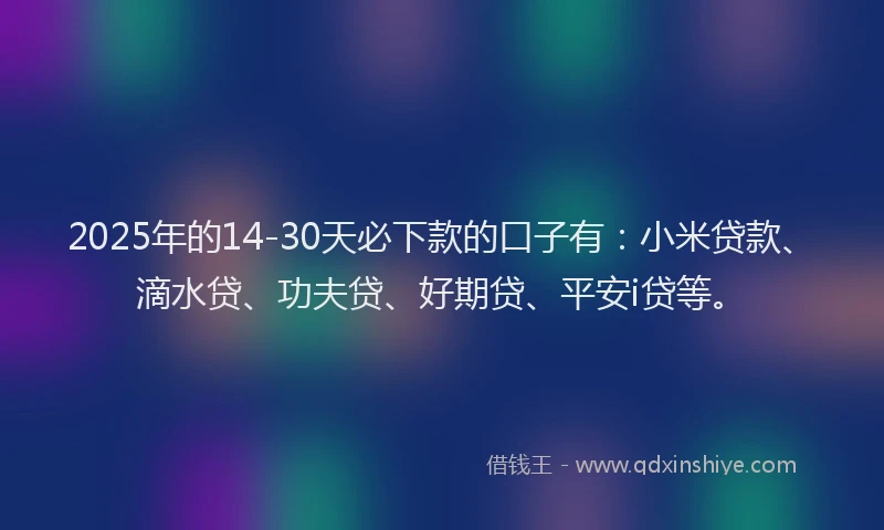 2025年的14-30天必下款的口子有：小米贷款、滴水贷、功夫贷、好期贷、平安i贷等。