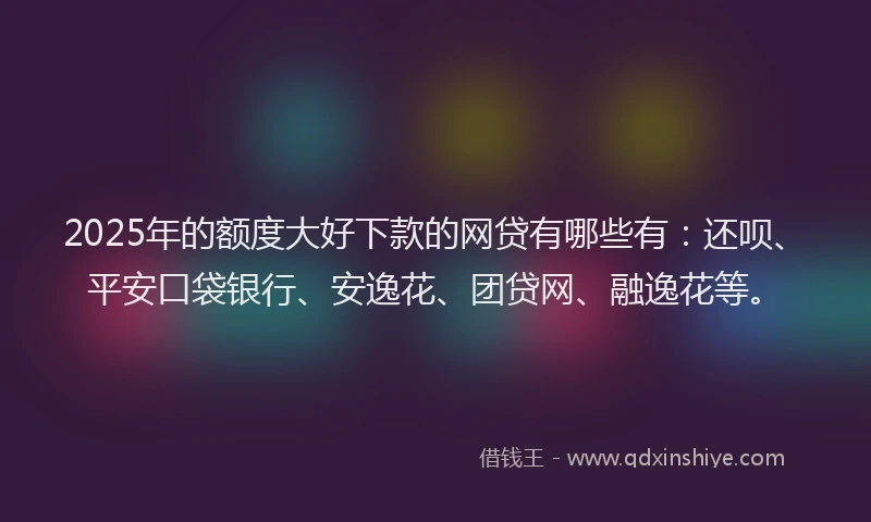 2025年的额度大好下款的网贷有哪些有：还呗、平安口袋银行、安逸花、团贷网、融逸花等。