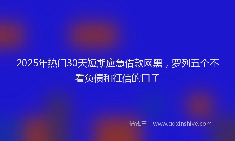 2025年热门30天短期应急借款网黑，罗列五个不看负债和征信的口子