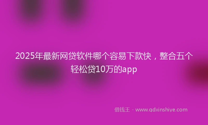2025年最新网贷软件哪个容易下款快，整合五个轻松贷10万的app
