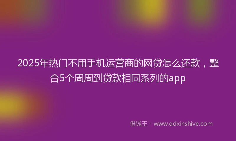 2025年热门不用手机运营商的网贷怎么还款，整合5个周周到贷款相同系列的app