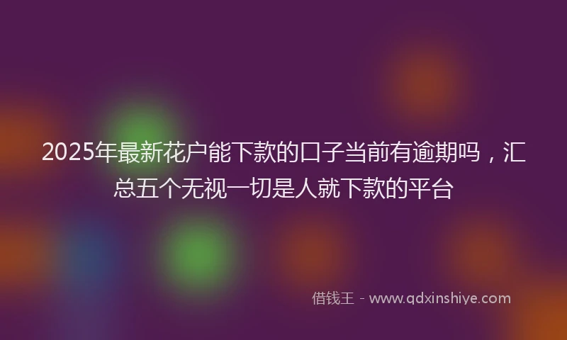 2025年最新花户能下款的口子当前有逾期吗，汇总五个无视一切是人就下款的平台