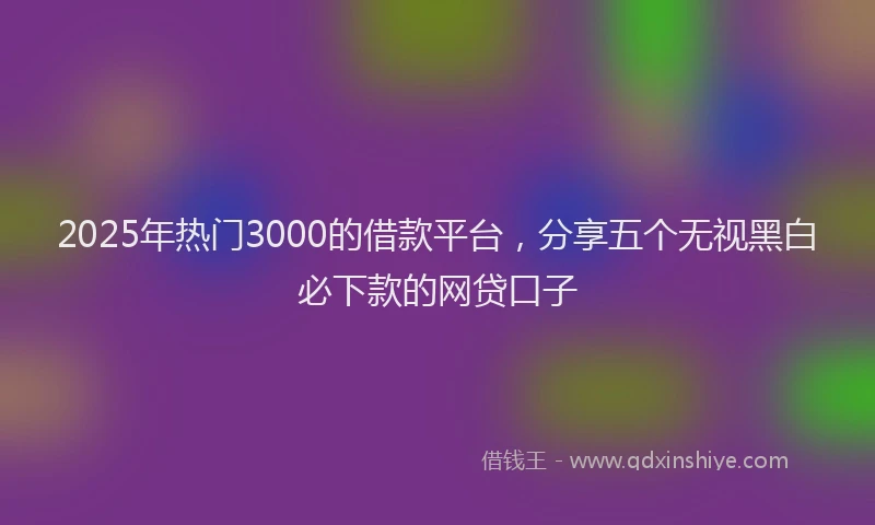 2025年热门3000的借款平台，分享五个无视黑白必下款的网贷口子