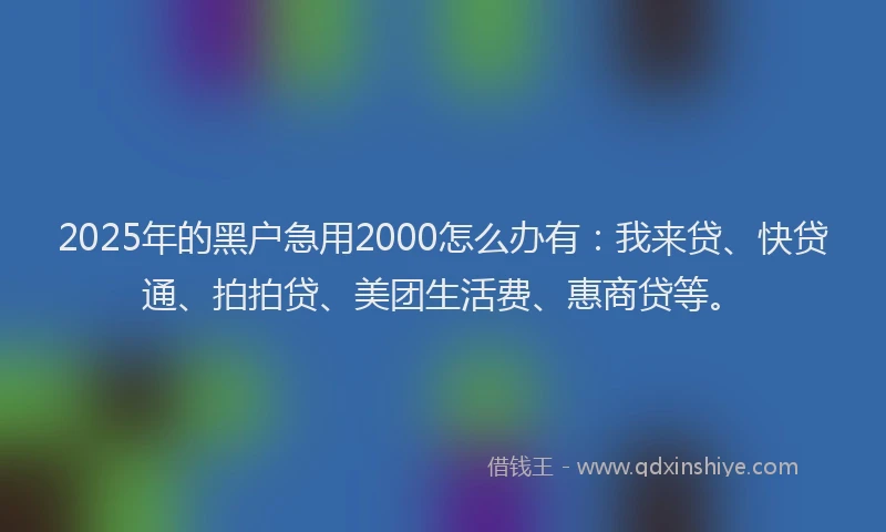 2025年的黑户急用2000怎么办有：我来贷、快贷通、拍拍贷、美团生活费、惠商贷等。