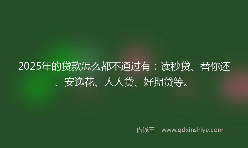 2025年的贷款怎么都不通过有：读秒贷、替你还、安逸花、人人贷、好期贷等。