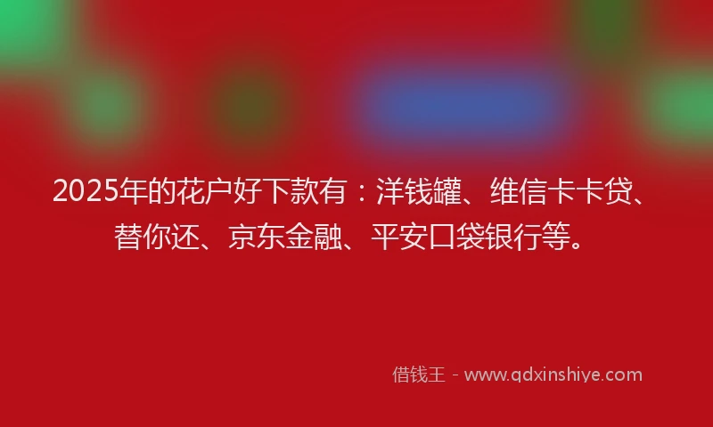 2025年的花户好下款有：洋钱罐、维信卡卡贷、替你还、京东金融、平安口袋银行等。