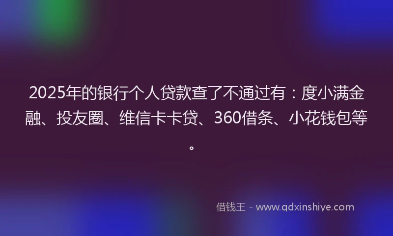 2025年的银行个人贷款查了不通过有：度小满金融、投友圈、维信卡卡贷、360借条、小花钱包等。