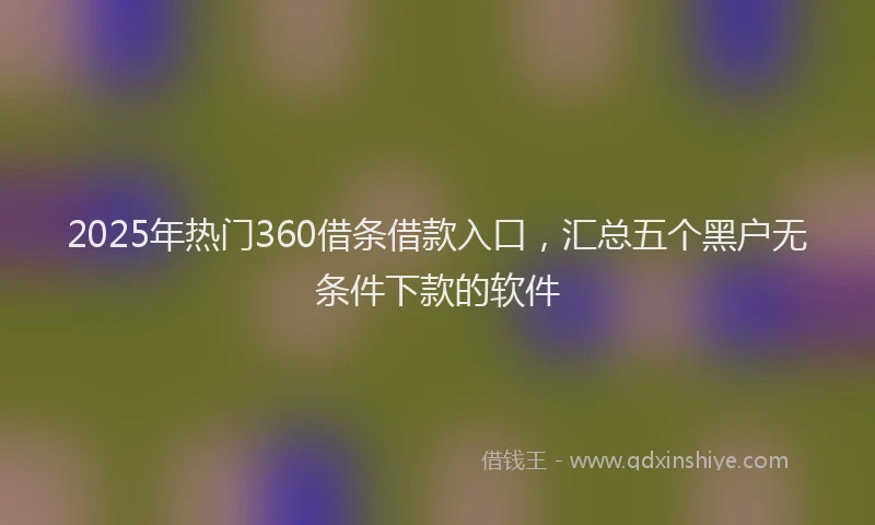2025年热门360借条借款入口，汇总五个黑户无条件下款的软件
