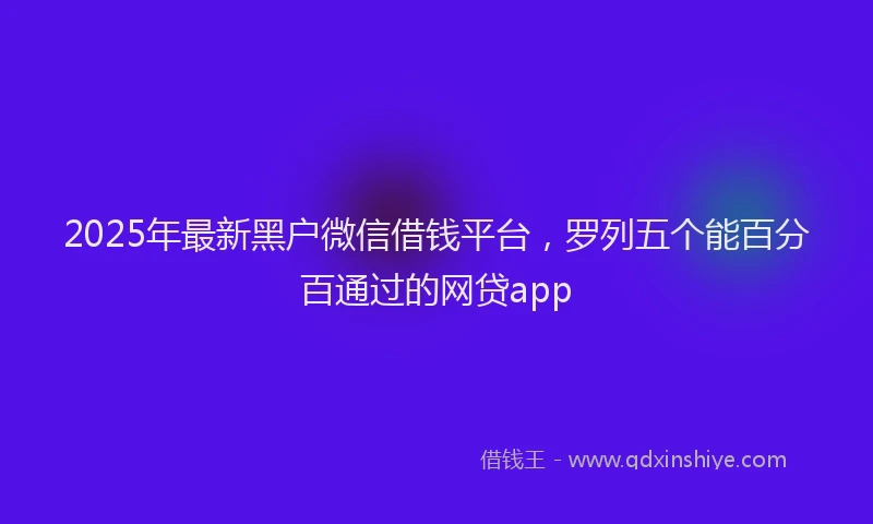 2025年最新黑户微信借钱平台，罗列五个能百分百通过的网贷app
