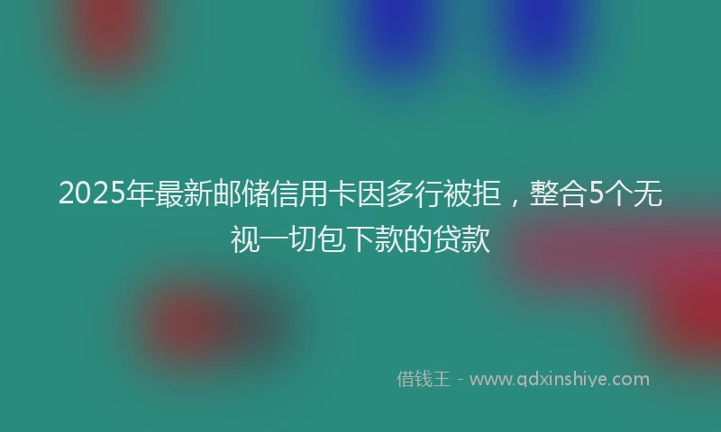 2025年最新邮储信用卡因多行被拒，整合5个无视一切包下款的贷款