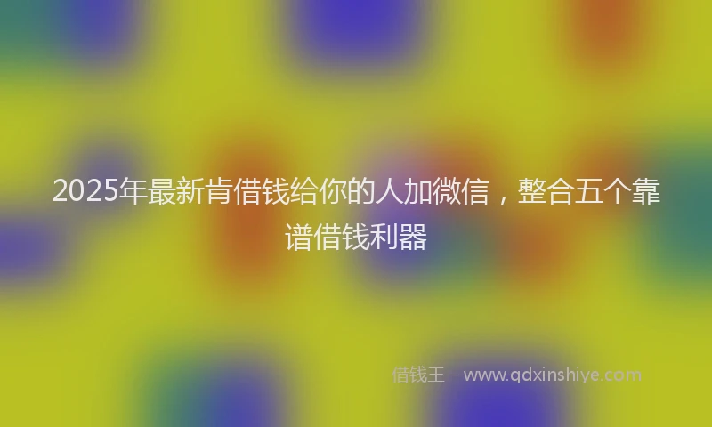 2025年最新肯借钱给你的人加微信，整合五个靠谱借钱利器