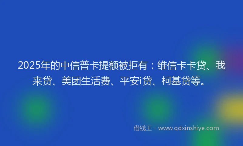 2025年的中信普卡提额被拒有：维信卡卡贷、我来贷、美团生活费、平安i贷、柯基贷等。