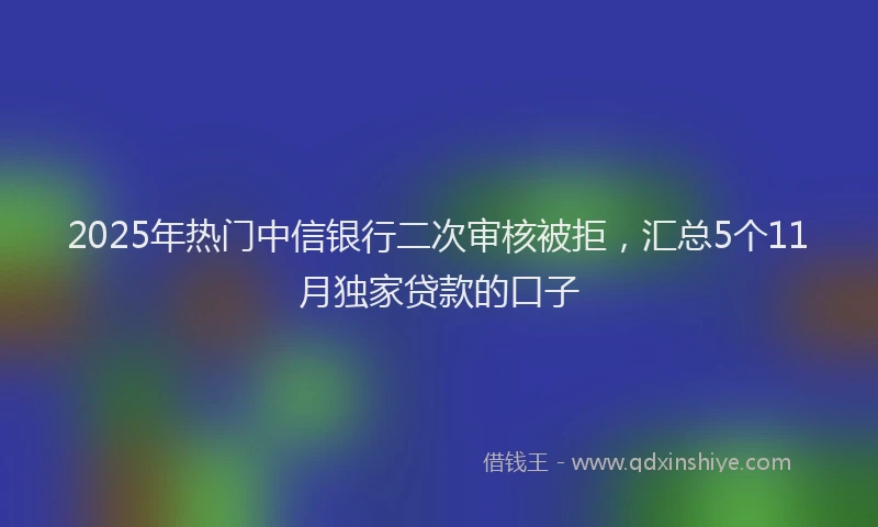2025年热门中信银行二次审核被拒，汇总5个11月独家贷款的口子