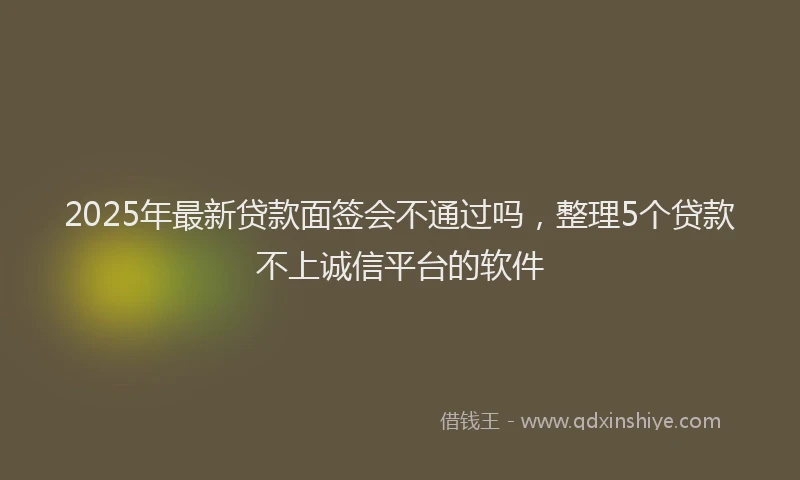 2025年最新贷款面签会不通过吗，整理5个贷款不上诚信平台的软件