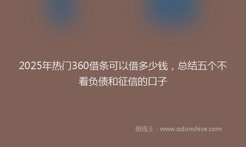 2025年热门360借条可以借多少钱，总结五个不看负债和征信的口子