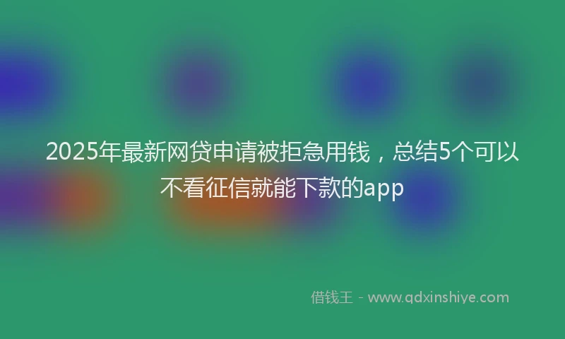 2025年最新网贷申请被拒急用钱，总结5个可以不看征信就能下款的app