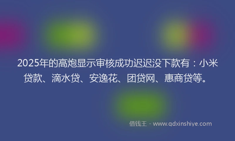 2025年的高炮显示审核成功迟迟没下款有：小米贷款、滴水贷、安逸花、团贷网、惠商贷等。