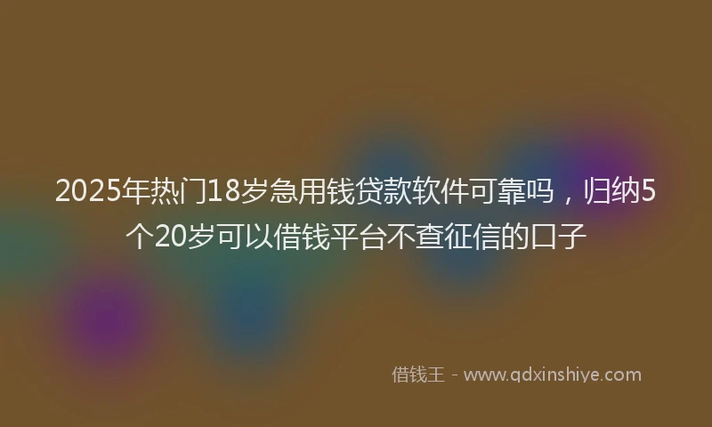 2025年热门18岁急用钱贷款软件可靠吗，归纳5个20岁可以借钱平台不查征信的口子