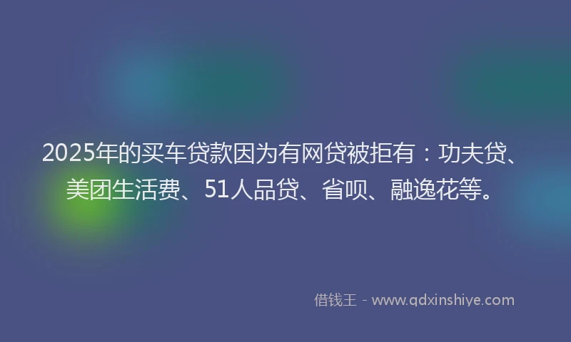2025年的买车贷款因为有网贷被拒有：功夫贷、美团生活费、51人品贷、省呗、融逸花等。