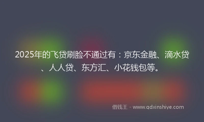 2025年的飞贷刷脸不通过有：京东金融、滴水贷、人人贷、东方汇、小花钱包等。