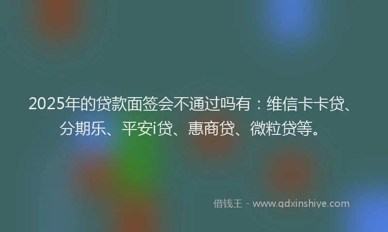 2025年的贷款面签会不通过吗有：维信卡卡贷、分期乐、平安i贷、惠商贷、微粒贷等。