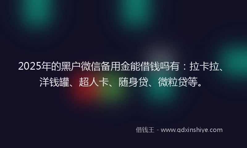 2025年的黑户微信备用金能借钱吗有：拉卡拉、洋钱罐、超人卡、随身贷、微粒贷等。