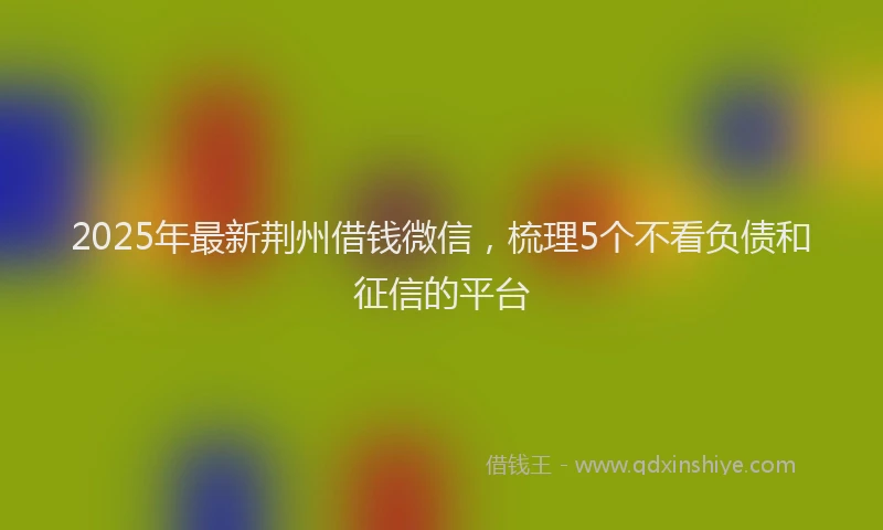 2025年最新荆州借钱微信，梳理5个不看负债和征信的平台