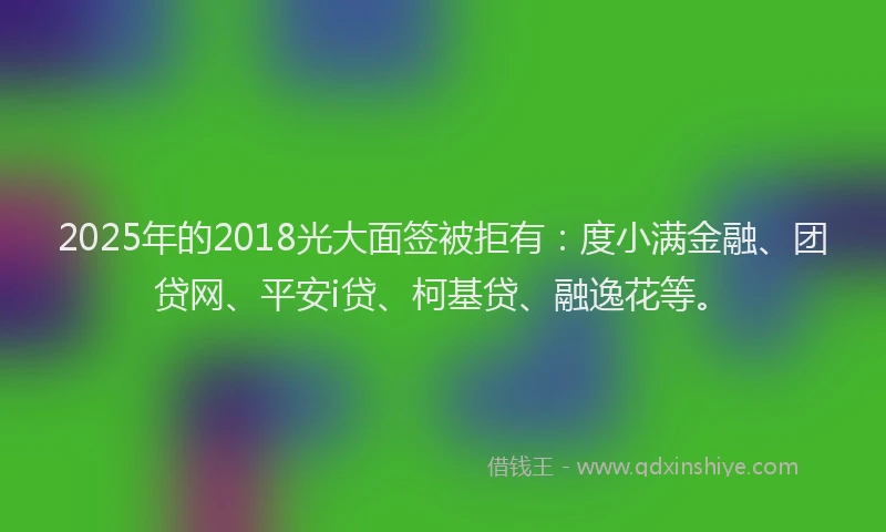 2025年的2018光大面签被拒有：度小满金融、团贷网、平安i贷、柯基贷、融逸花等。