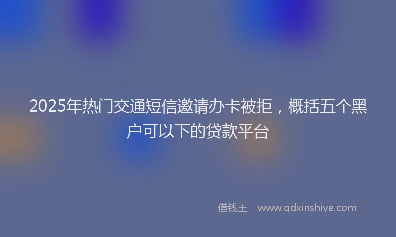 2025年热门交通短信邀请办卡被拒，概括五个黑户可以下的贷款平台