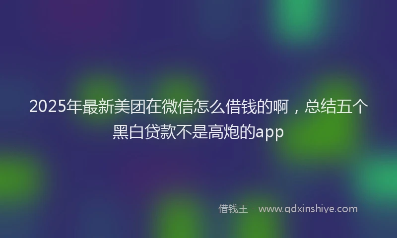 2025年最新美团在微信怎么借钱的啊，总结五个黑白贷款不是高炮的app
