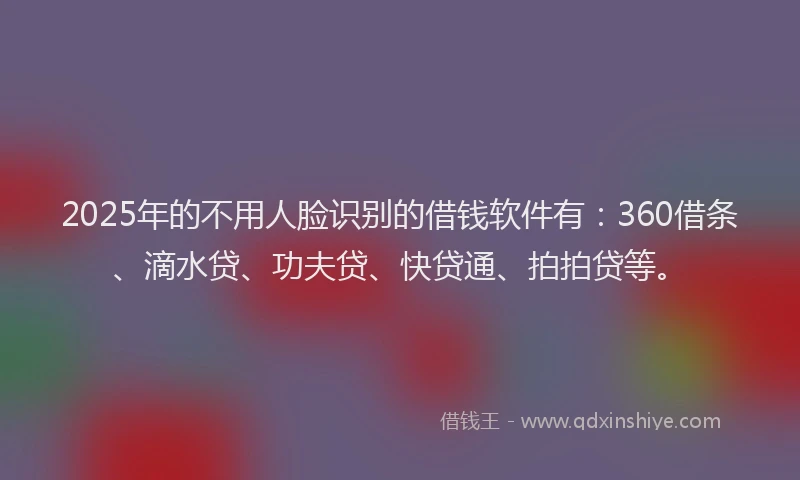 2025年的不用人脸识别的借钱软件有：360借条、滴水贷、功夫贷、快贷通、拍拍贷等。