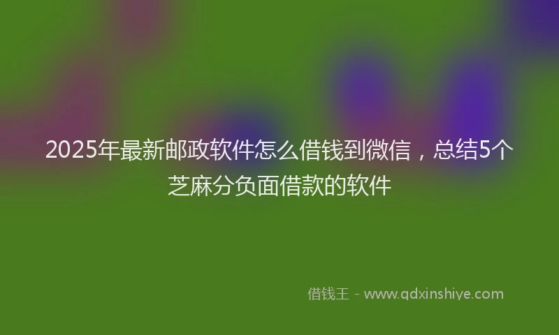 2025年最新邮政软件怎么借钱到微信，总结5个芝麻分负面借款的软件
