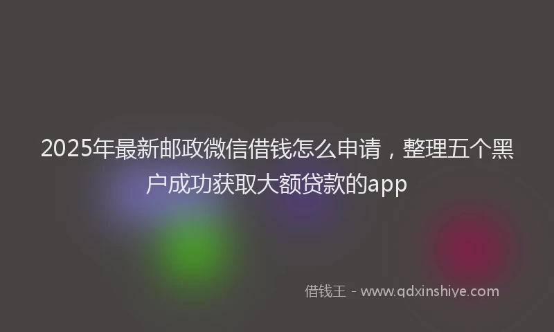 2025年最新邮政微信借钱怎么申请，整理五个黑户成功获取大额贷款的app
