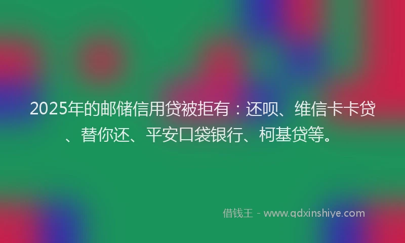 2025年的邮储信用贷被拒有：还呗、维信卡卡贷、替你还、平安口袋银行、柯基贷等。