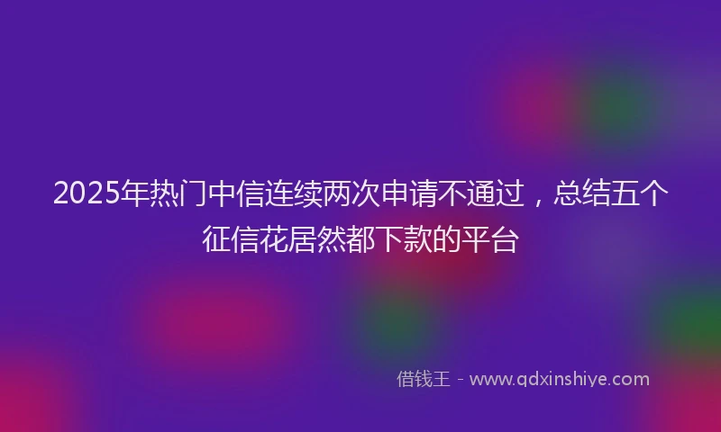 2025年热门中信连续两次申请不通过，总结五个征信花居然都下款的平台