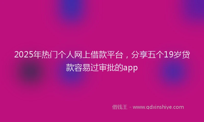 2025年热门个人网上借款平台，分享五个19岁贷款容易过审批的app
