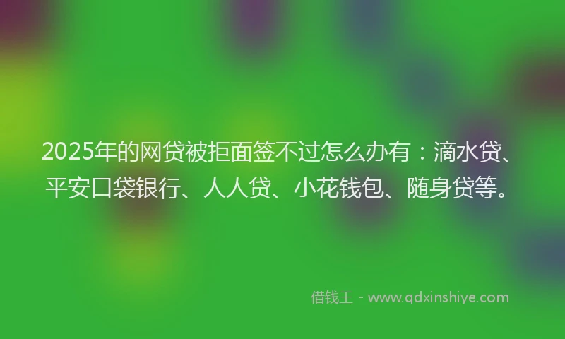 2025年的网贷被拒面签不过怎么办有：滴水贷、平安口袋银行、人人贷、小花钱包、随身贷等。