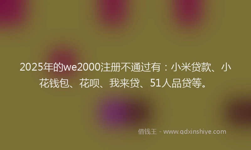 2025年的we2000注册不通过有：小米贷款、小花钱包、花呗、我来贷、51人品贷等。