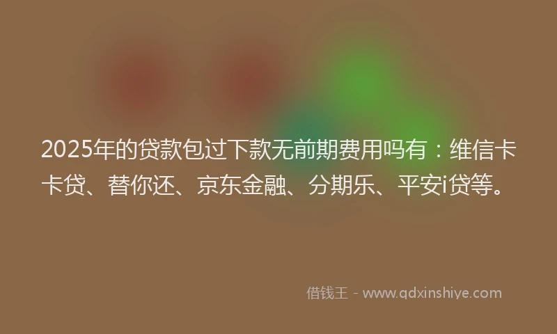 2025年的贷款包过下款无前期费用吗有：维信卡卡贷、替你还、京东金融、分期乐、平安i贷等。